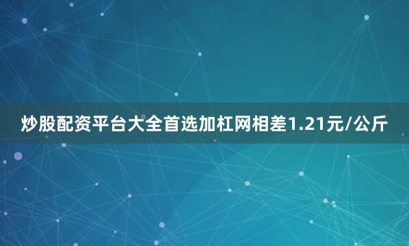 炒股配资平台大全首选加杠网相差1.21元/公斤