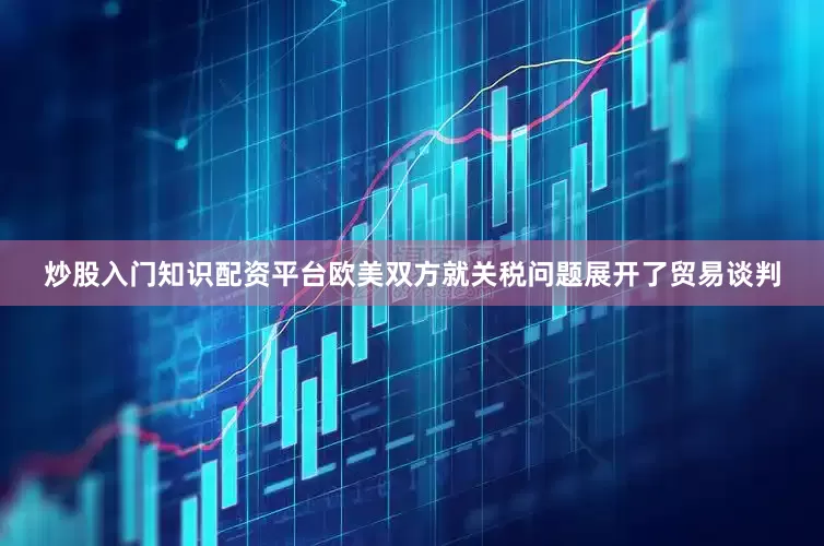 炒股入门知识配资平台欧美双方就关税问题展开了贸易谈判