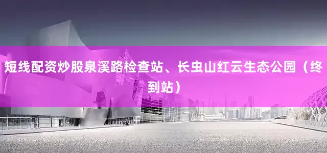 短线配资炒股泉溪路检查站、长虫山红云生态公园（终到站）