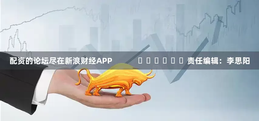 配资的论坛尽在新浪财经APP            						责任编辑：李思阳